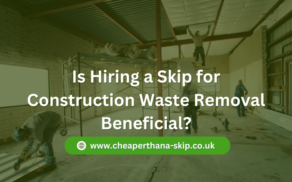 Is Hiring a Skip for Construction Waste Removal Beneficial?